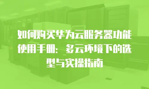 如何购买华为云服务器功能使用手册：多云环境下的选型与实操指南