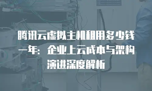腾讯云虚拟主机租用多少钱一年：企业上云成本与架构演进深度解析