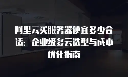 阿里云买服务器便宜多少合适：企业级多云选型与成本优化指南