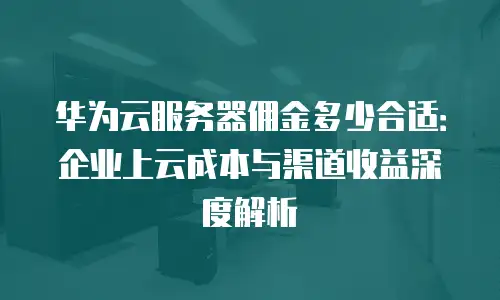 华为云服务器佣金多少合适：企业上云成本与渠道收益深度解析