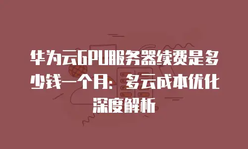 华为云GPU服务器续费是多少钱一个月：多云成本优化深度解析