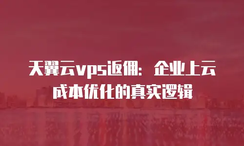 天翼云vps返佣：企业上云成本优化的真实逻辑