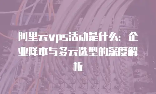 阿里云vps活动是什么：企业降本与多云选型的深度解析