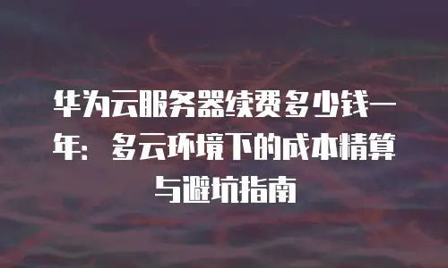 华为云服务器续费多少钱一年：多云环境下的成本精算与避坑指南