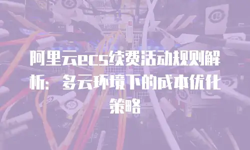 阿里云ecs续费活动规则解析：多云环境下的成本优化策略