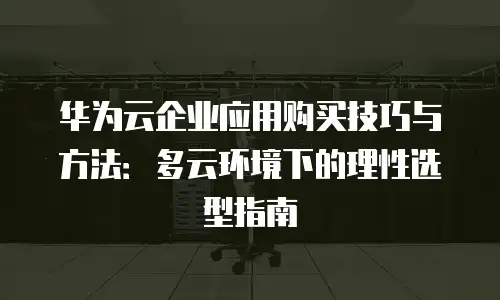 华为云企业应用购买技巧与方法：多云环境下的理性选型指南