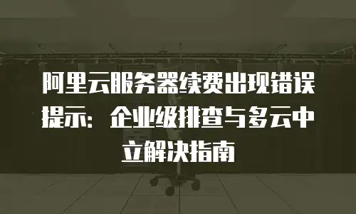 阿里云服务器续费出现错误提示：企业级排查与多云中立解决指南