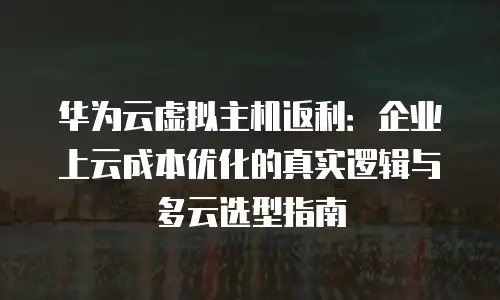华为云虚拟主机返利：企业上云成本优化的真实逻辑与多云选型指南