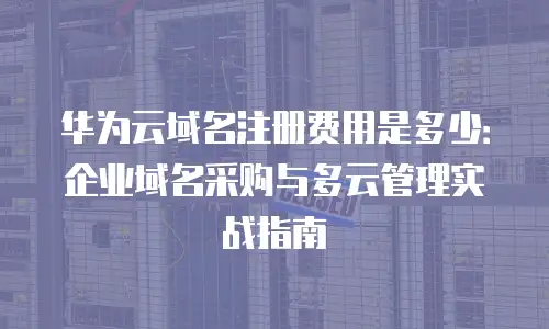华为云域名注册费用是多少：企业域名采购与多云管理实战指南