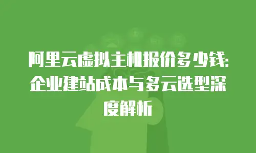 阿里云虚拟主机报价多少钱：企业建站成本与多云选型深度解析