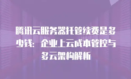 腾讯云服务器托管续费是多少钱：企业上云成本管控与多云架构解析