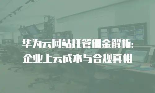 华为云网站托管佣金解析：企业上云成本与合规真相