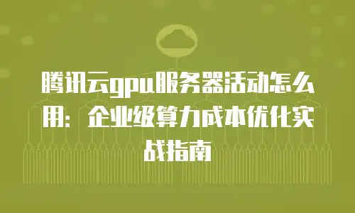 腾讯云gpu服务器活动怎么用：企业级算力成本优化实战指南