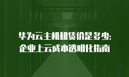 华为云主机租赁价是多少：企业上云成本透明化指南