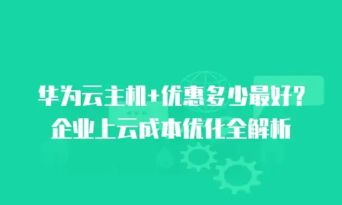华为云主机+优惠多少最好？企业上云成本优化全解析