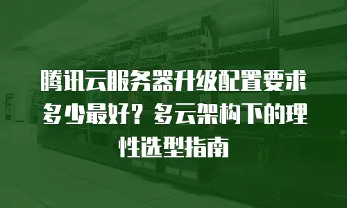 腾讯云服务器升级配置要求多少最好？多云架构下的理性选型指南