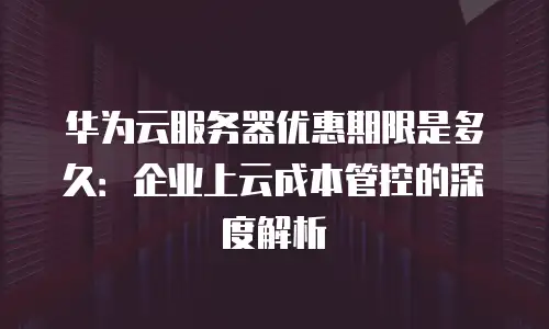 华为云服务器优惠期限是多久：企业上云成本管控的深度解析