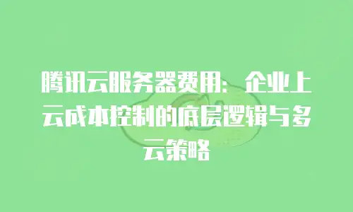 腾讯云服务器费用：企业上云成本控制的底层逻辑与多云策略