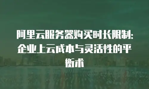 阿里云服务器购买时长限制：企业上云成本与灵活性的平衡术