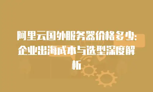 阿里云国外服务器价格多少：企业出海成本与选型深度解析