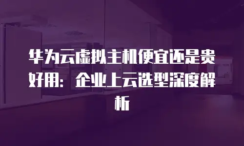 华为云虚拟主机便宜还是贵好用：企业上云选型深度解析