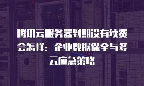 腾讯云服务器到期没有续费会怎样：企业数据保全与多云应急策略