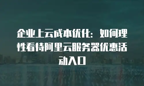 企业上云成本优化：如何理性看待阿里云服务器优惠活动入口