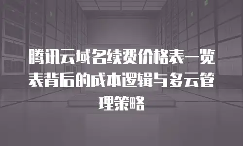 腾讯云域名续费价格表一览表背后的成本逻辑与多云管理策略