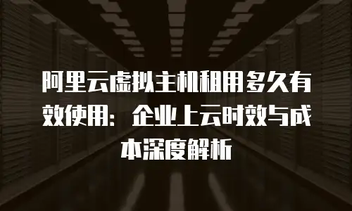 阿里云虚拟主机租用多久有效使用：企业上云时效与成本深度解析