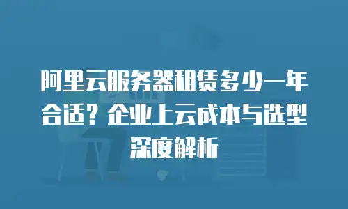 阿里云服务器租赁多少一年合适？企业上云成本与选型深度解析