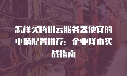 怎样买腾讯云服务器便宜的电脑配置推荐：企业降本实战指南