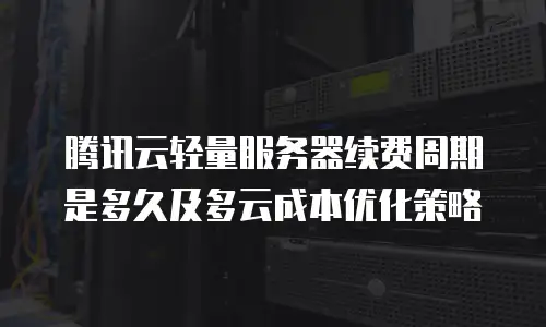 腾讯云轻量服务器续费周期是多久及多云成本优化策略