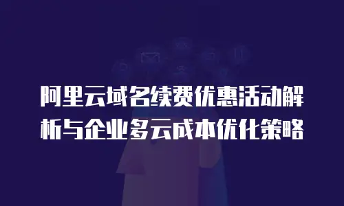 阿里云域名续费优惠活动解析与企业多云成本优化策略