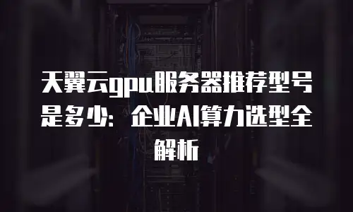 天翼云gpu服务器推荐型号是多少：企业AI算力选型全解析