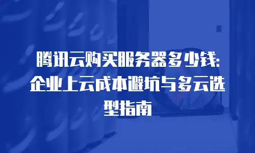 腾讯云购买服务器多少钱：企业上云成本避坑与多云选型指南