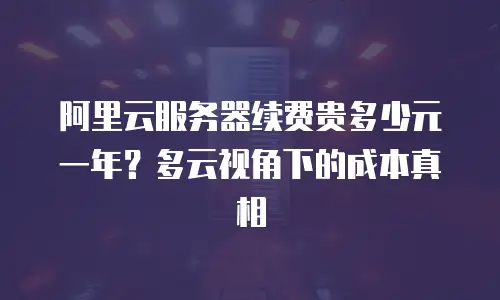 阿里云服务器续费贵多少元一年？多云视角下的成本真相