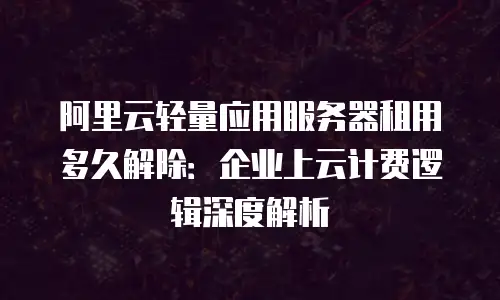 阿里云轻量应用服务器租用多久解除：企业上云计费逻辑深度解析