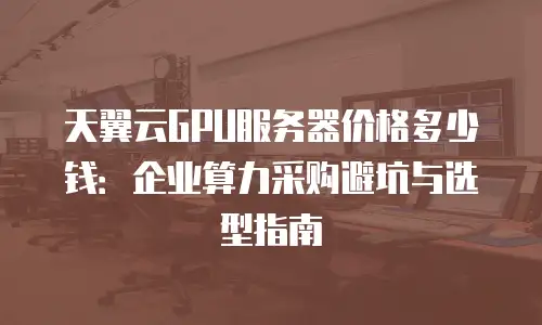 天翼云GPU服务器价格多少钱：企业算力采购避坑与选型指南
