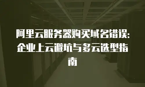阿里云服务器购买域名错误：企业上云避坑与多云选型指南