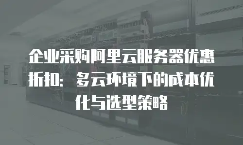 企业采购阿里云服务器优惠折扣：多云环境下的成本优化与选型策略