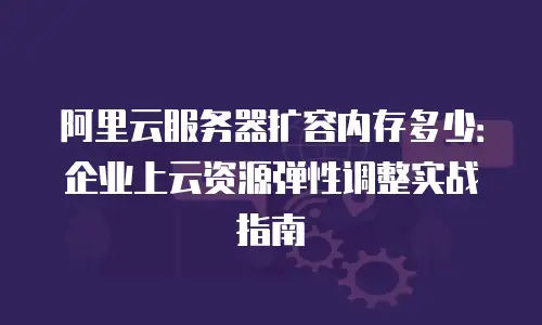 阿里云服务器扩容内存多少：企业上云资源弹性调整实战指南