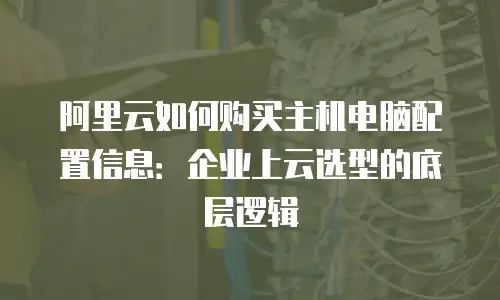 阿里云如何购买主机电脑配置信息：企业上云选型的底层逻辑