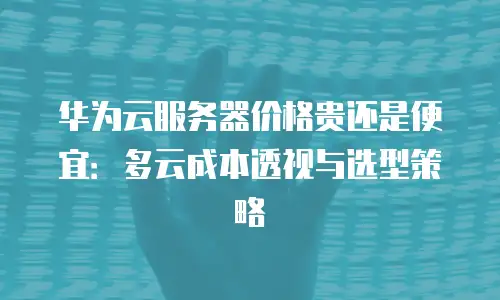 华为云服务器价格贵还是便宜：多云成本透视与选型策略