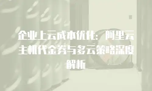 企业上云成本优化：阿里云主机代金券与多云策略深度解析