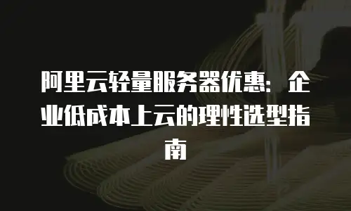 阿里云轻量服务器优惠：企业低成本上云的理性选型指南