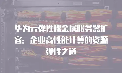 华为云弹性裸金属服务器扩容：企业高性能计算的资源弹性之道