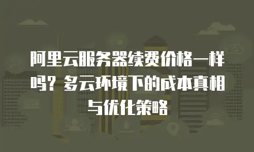阿里云服务器续费价格一样吗？多云环境下的成本真相与优化策略