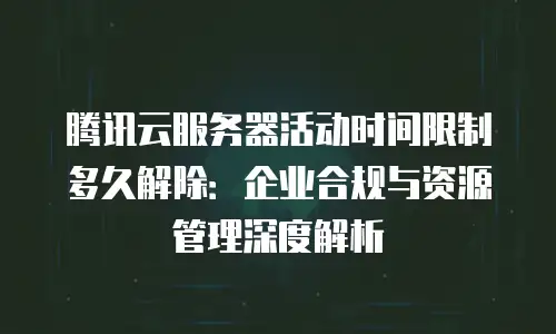 腾讯云服务器活动时间限制多久解除：企业合规与资源管理深度解析