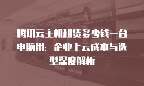 腾讯云主机租赁多少钱一台电脑用：企业上云成本与选型深度解析