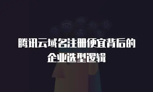 腾讯云域名注册便宜背后的企业选型逻辑